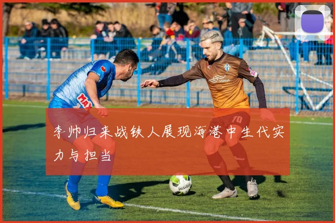 李帅归来战铁人展现海港中生代实力与担当