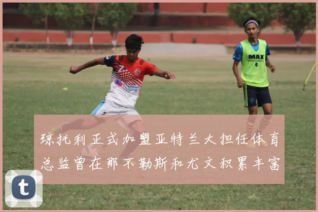琼托利正式加盟亚特兰大担任体育总监曾在那不勒斯和尤文积累丰富经验