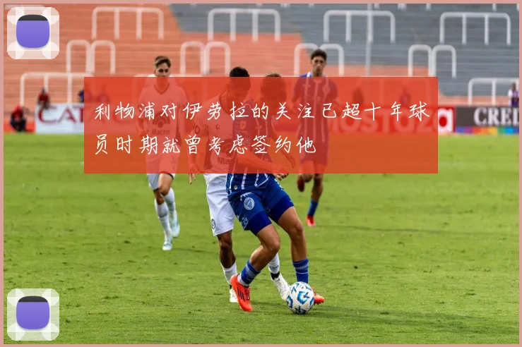 利物浦对伊劳拉的关注已超十年球员时期就曾考虑签约他