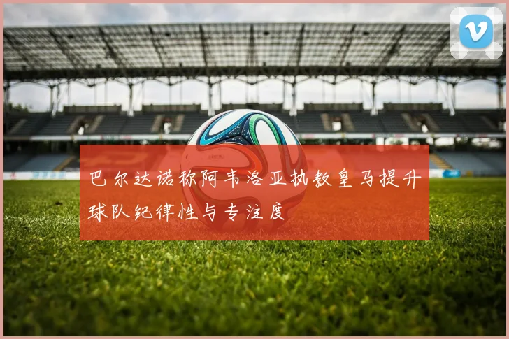 巴尔达诺称阿韦洛亚执教皇马提升球队纪律性与专注度