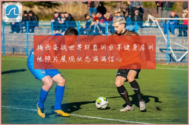 梅西备战世界杯首训分享健身房训练照片展现状态满满信心