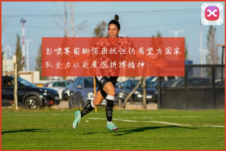 彭啸赛前脚伤困扰但仍渴望为国家队全力以赴展现拼搏精神