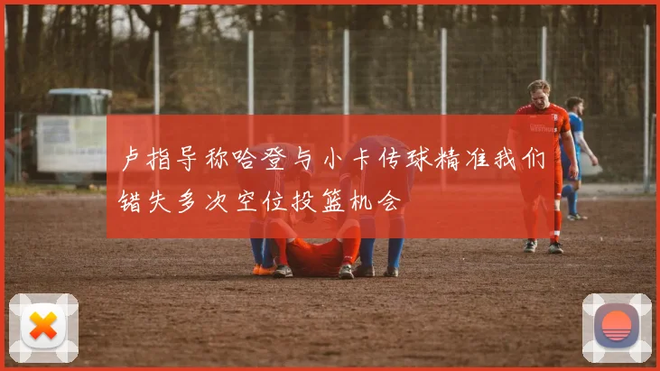 卢指导称哈登与小卡传球精准我们错失多次空位投篮机会