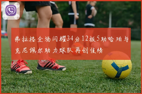 弗拉格全场闪耀34分12板5助哈珀与克尼佩尔助力球队再创佳绩