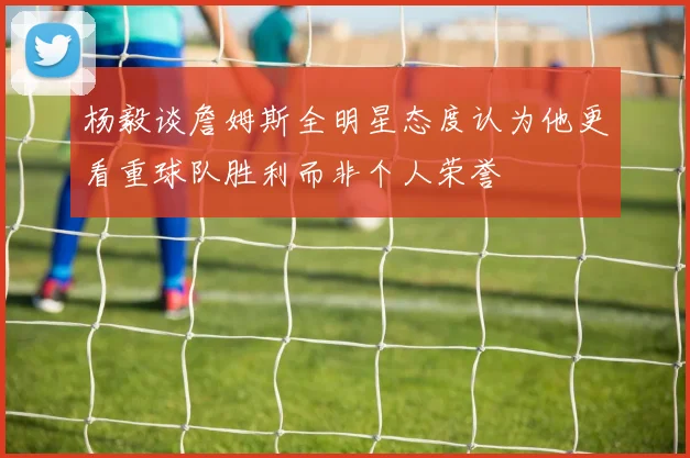杨毅谈詹姆斯全明星态度认为他更看重球队胜利而非个人荣誉