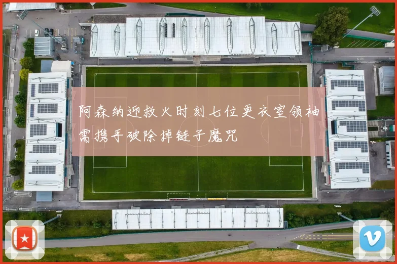 阿森纳迎救火时刻七位更衣室领袖需携手破除掉链子魔咒