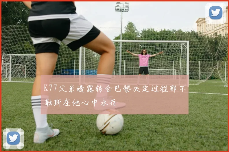 K77父亲透露转会巴黎决定过程那不勒斯在他心中永存