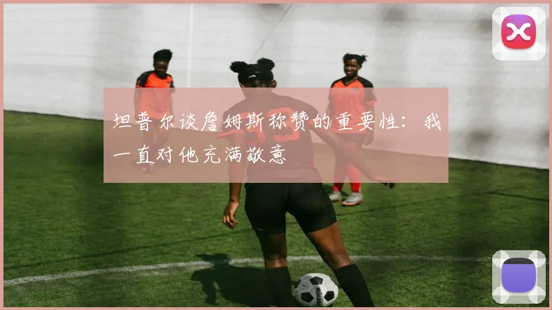 坦普尔谈詹姆斯称赞的重要性：我一直对他充满敬意
