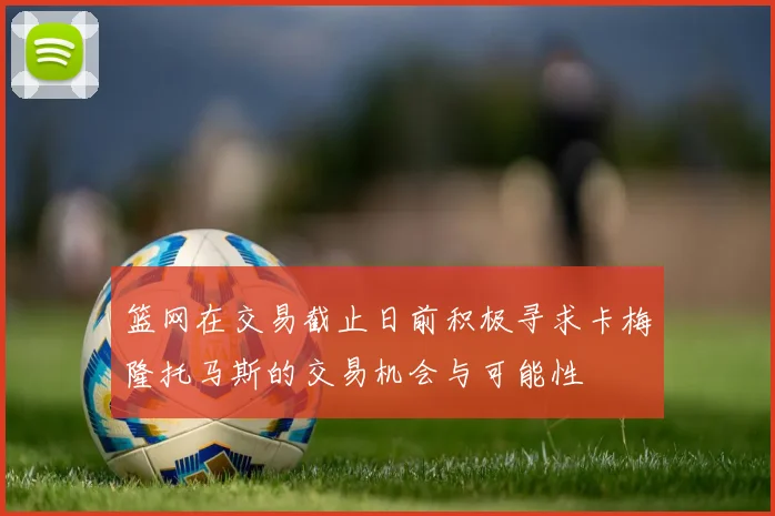 篮网在交易截止日前积极寻求卡梅隆托马斯的交易机会与可能性