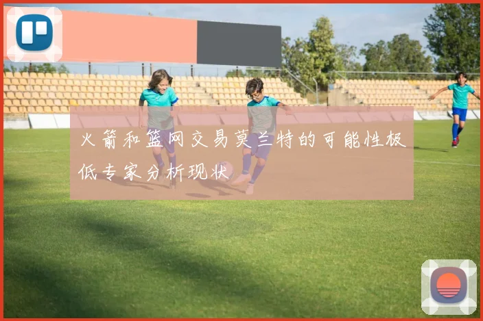 火箭和篮网交易莫兰特的可能性极低专家分析现状