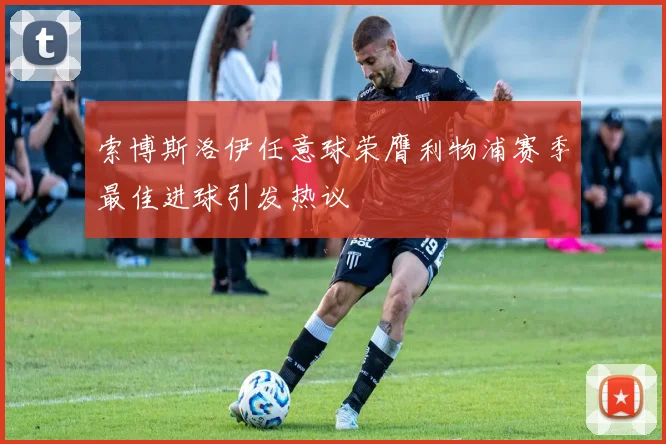 索博斯洛伊任意球荣膺利物浦赛季最佳进球引发热议
