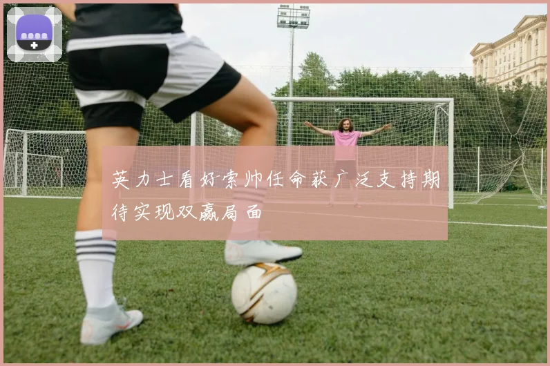 英力士看好索帅任命获广泛支持期待实现双赢局面