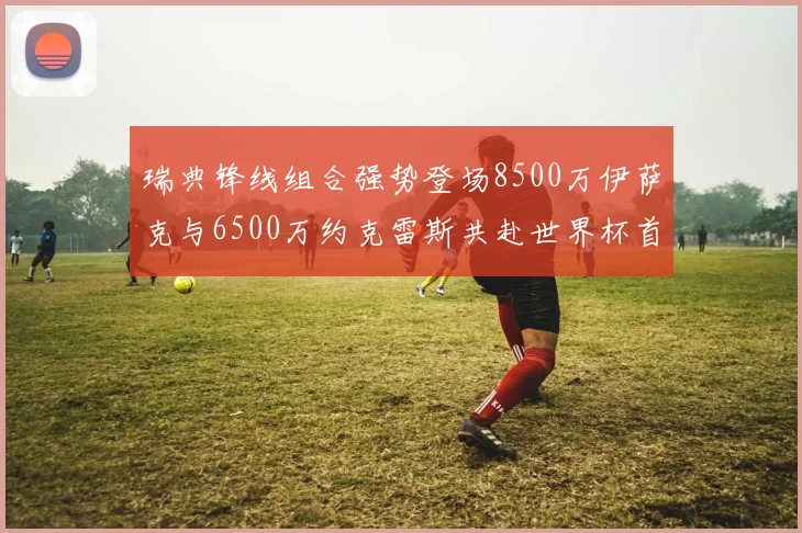 瑞典锋线组合强势登场8500万伊萨克与6500万约克雷斯共赴世界杯首秀