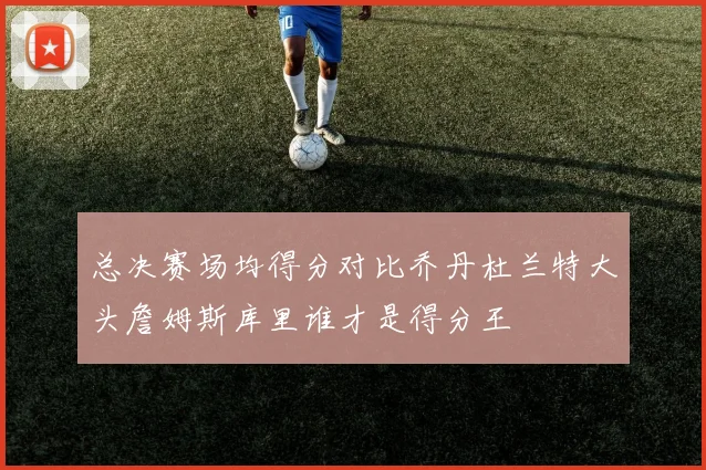 总决赛场均得分对比乔丹杜兰特大头詹姆斯库里谁才是得分王