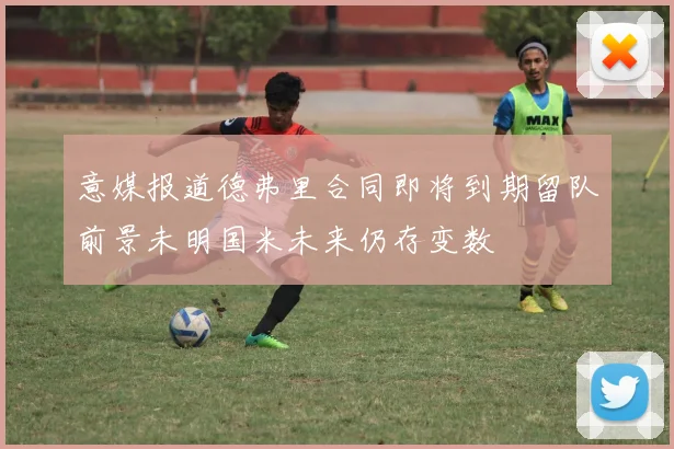 意媒报道德弗里合同即将到期留队前景未明国米未来仍存变数