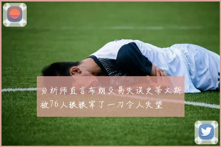 分析师直言布朗交易失误史蒂文斯被76人狠狠宰了一刀令人失望