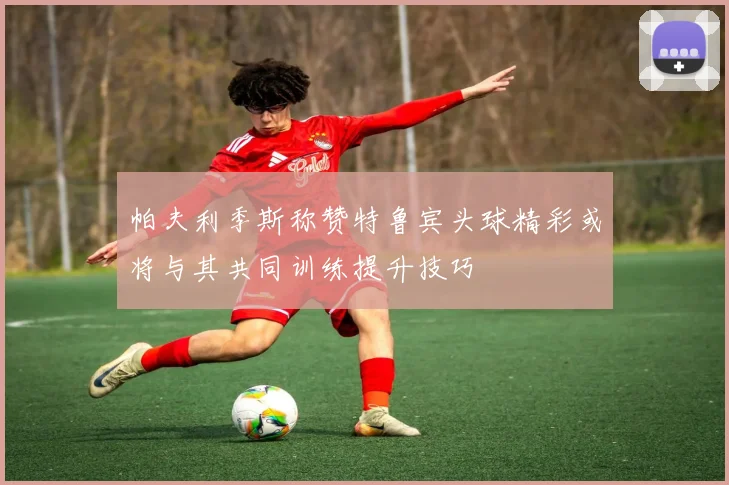 帕夫利季斯称赞特鲁宾头球精彩或将与其共同训练提升技巧