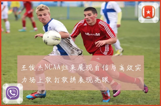 王俊杰NCAA归来展现自信与高效实力场上敢打敢拼表现亮眼