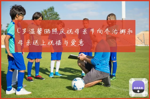 C罗温馨晒照庆祝母亲节向乔治娜和母亲送上祝福与爱意
