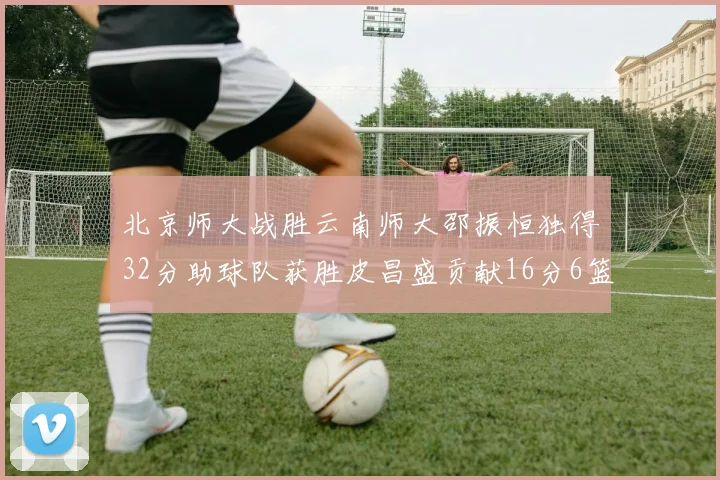 北京师大战胜云南师大邵振恒独得32分助球队获胜皮昌盛贡献16分6篮板5助攻