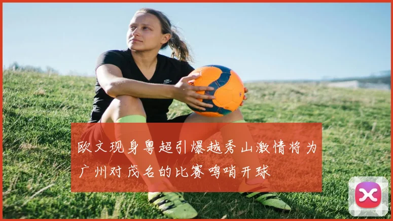 欧文现身粤超引爆越秀山激情将为广州对茂名的比赛鸣哨开球