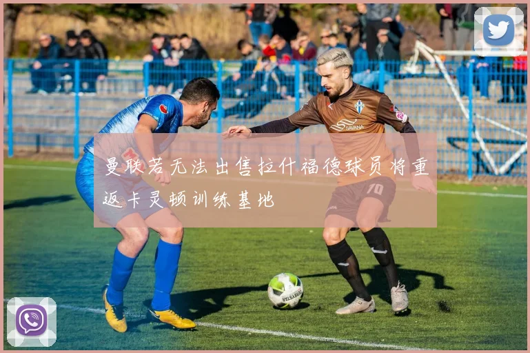 曼联若无法出售拉什福德球员将重返卡灵顿训练基地