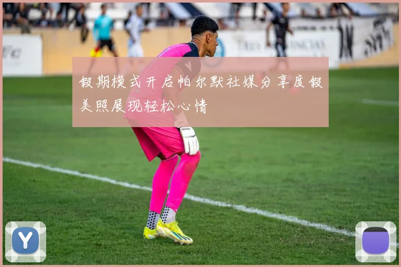 假期模式开启帕尔默社媒分享度假美照展现轻松心情