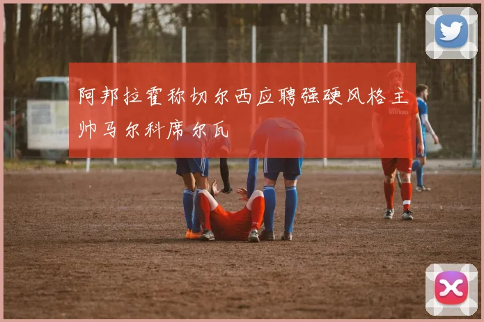 阿邦拉霍称切尔西应聘强硬风格主帅马尔科席尔瓦