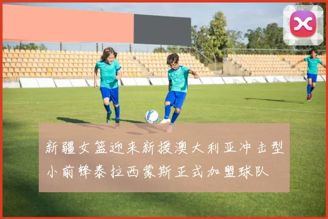 新疆女篮迎来新援澳大利亚冲击型小前锋泰拉西蒙斯正式加盟球队