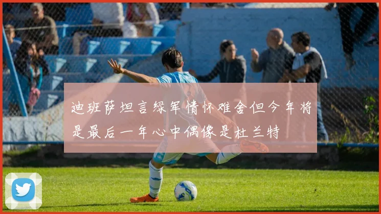 迪班萨坦言绿军情怀难舍但今年将是最后一年心中偶像是杜兰特