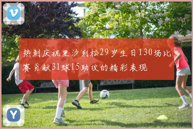 热刺庆祝里沙利松29岁生日130场比赛贡献31球15助攻的精彩表现